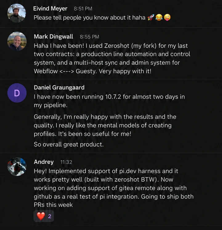 Chat messages from zeroshot users. Mark Dingwall: I used Zeroshot (my fork) for my last two contracts: a production line automation and control system, and a multi-host sync and admin system for Webflow and Guesty. Very happy with it! Daniel Graungaard: I have now been running 10.7.2 for almost two days in my pipeline. Generally, I’m really happy with the results and the quality. I really like the mental models of creating profiles. It’s been so useful for me! So overall great product. Andrey: Implemented support of pi.dev harness and it works pretty well (built with zeroshot BTW).